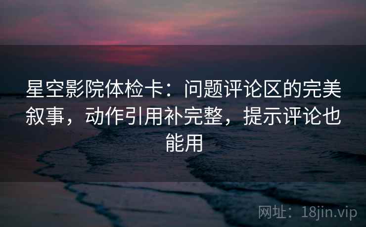 星空影院体检卡：问题评论区的完美叙事，动作引用补完整，提示评论也能用