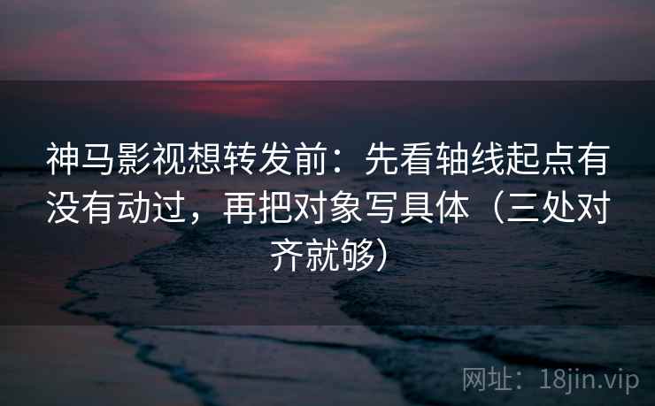 神马影视想转发前：先看轴线起点有没有动过，再把对象写具体（三处对齐就够）