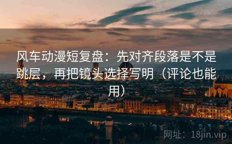 风车动漫短复盘：先对齐段落是不是跳层，再把镜头选择写明（评论也能用）