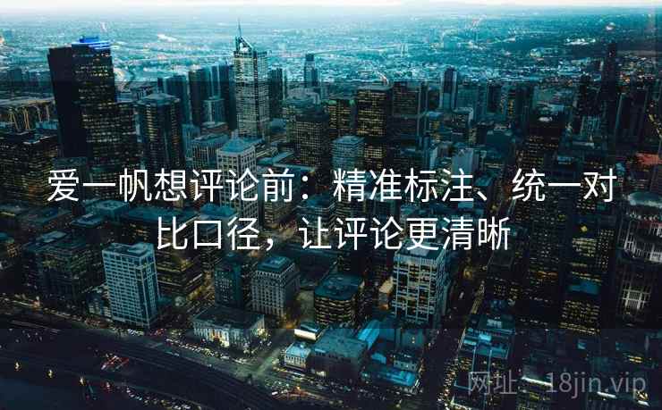 爱一帆想评论前：精准标注、统一对比口径，让评论更清晰