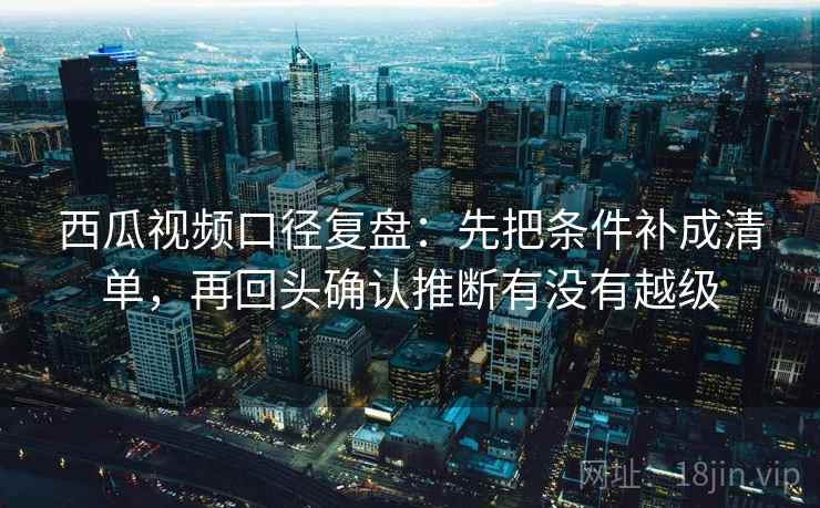西瓜视频口径复盘：先把条件补成清单，再回头确认推断有没有越级