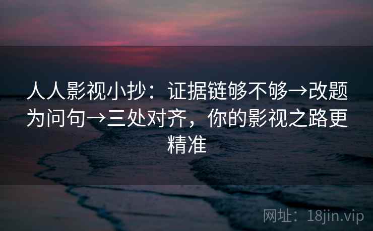 人人影视小抄：证据链够不够→改题为问句→三处对齐，你的影视之路更精准