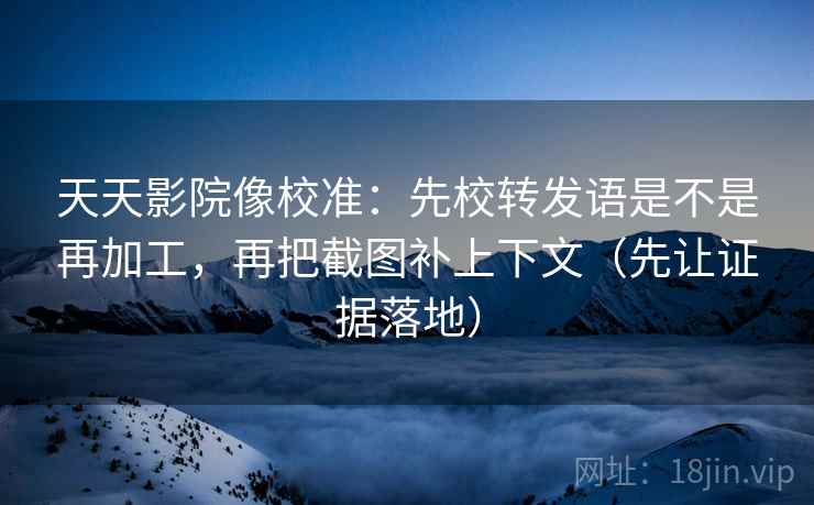 天天影院像校准：先校转发语是不是再加工，再把截图补上下文（先让证据落地）