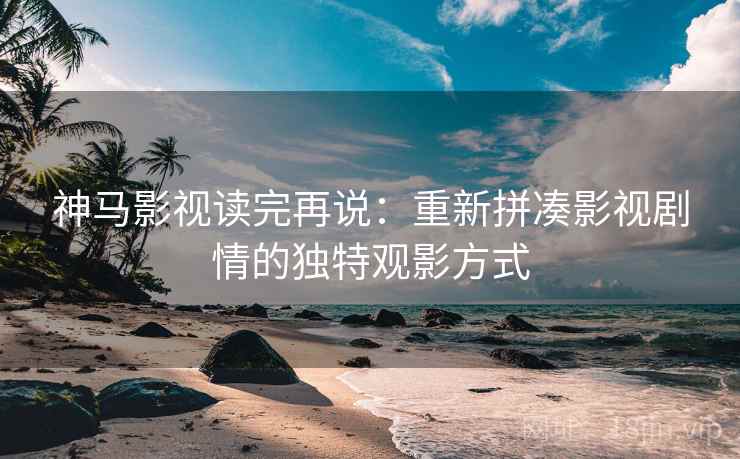 神马影视读完再说：重新拼凑影视剧情的独特观影方式
