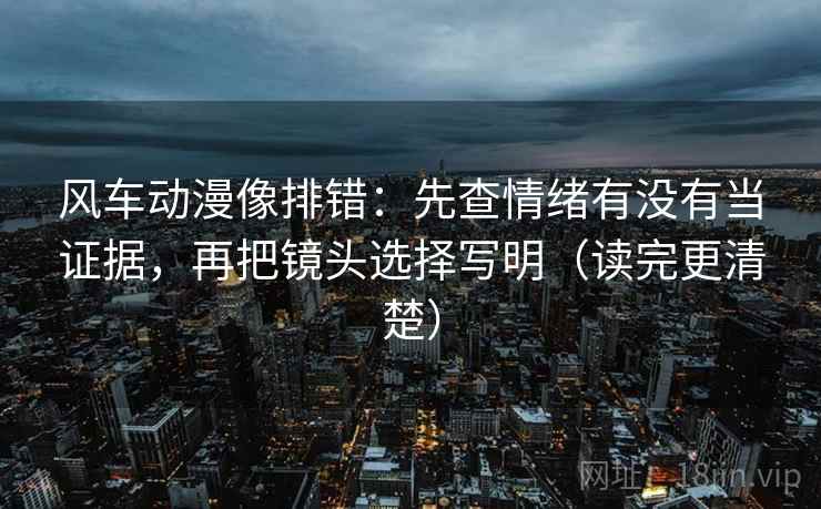 风车动漫像排错：先查情绪有没有当证据，再把镜头选择写明（读完更清楚）