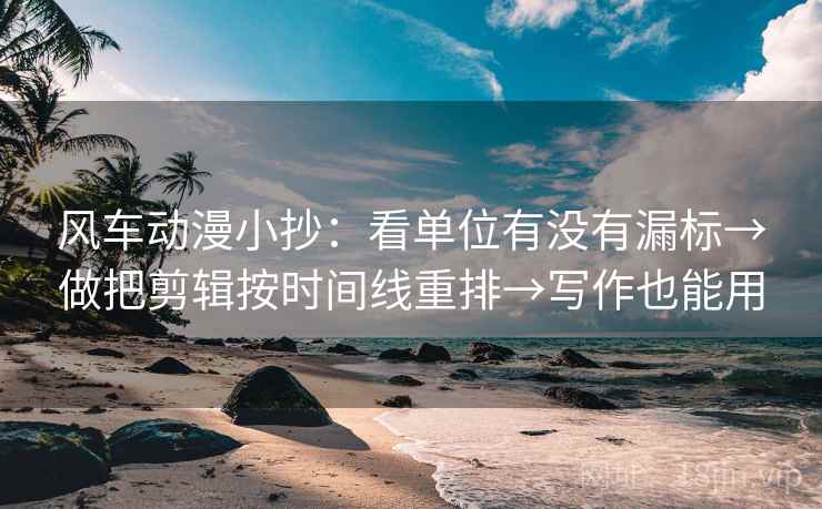 风车动漫小抄：看单位有没有漏标→做把剪辑按时间线重排→写作也能用