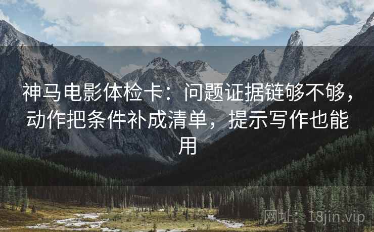 神马电影体检卡：问题证据链够不够，动作把条件补成清单，提示写作也能用