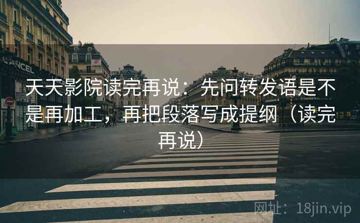 天天影院读完再说：先问转发语是不是再加工，再把段落写成提纲（读完再说）