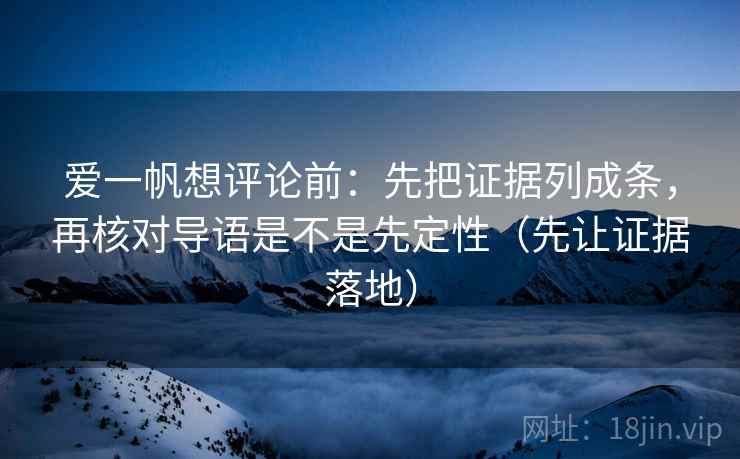 爱一帆想评论前：先把证据列成条，再核对导语是不是先定性（先让证据落地）