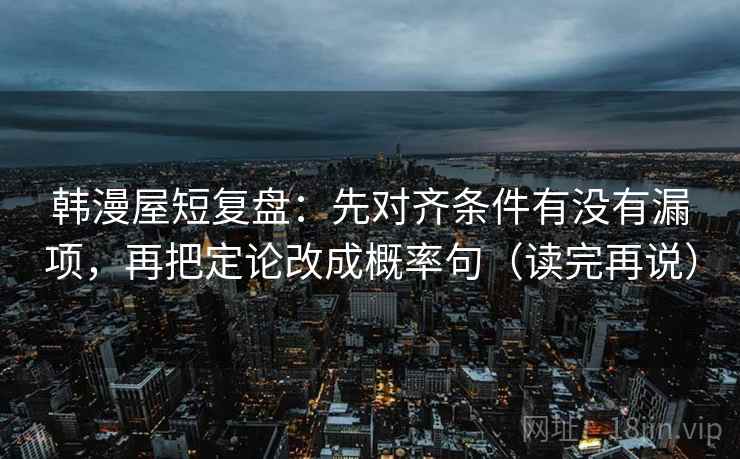 韩漫屋短复盘：先对齐条件有没有漏项，再把定论改成概率句（读完再说）