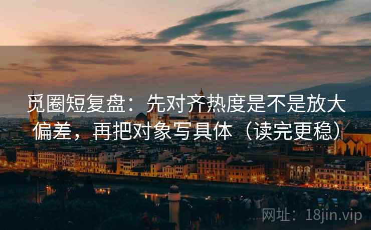 觅圈短复盘：先对齐热度是不是放大偏差，再把对象写具体（读完更稳）