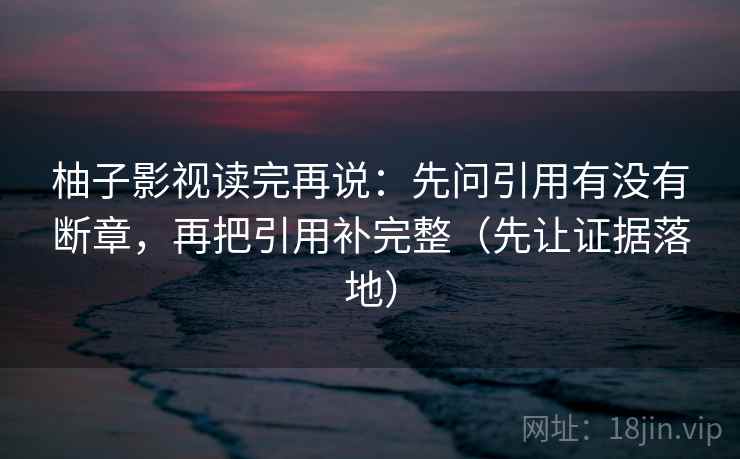柚子影视读完再说：先问引用有没有断章，再把引用补完整（先让证据落地）