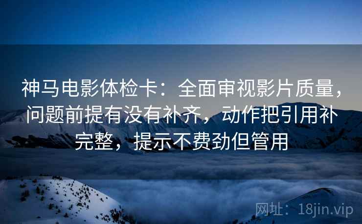 神马电影体检卡：全面审视影片质量，问题前提有没有补齐，动作把引用补完整，提示不费劲但管用