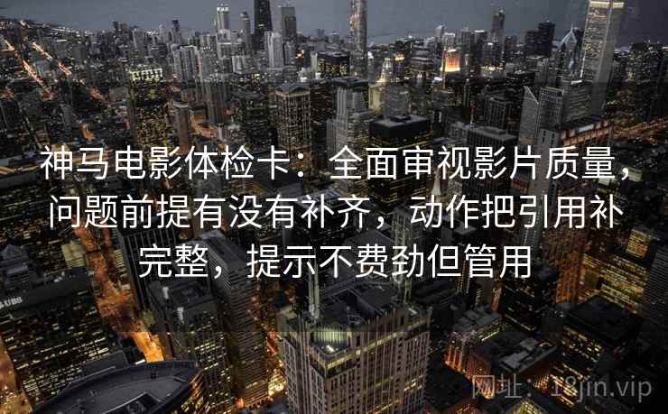 神马电影体检卡：全面审视影片质量，问题前提有没有补齐，动作把引用补完整，提示不费劲但管用