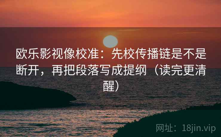 欧乐影视像校准:先校传播链是不是断开,再把段落写成提纲(读完更清醒) 欧乐影视像校准:先校传播链是不是断开,再把段落写成提纲(读完更清醒)