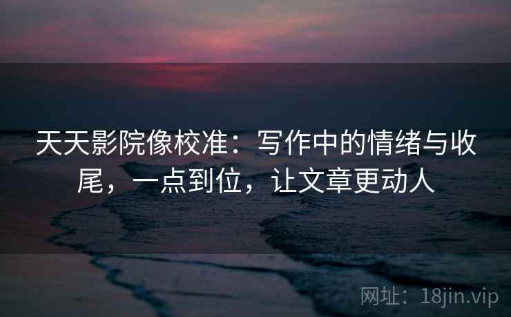 天天影院像校准:写作中的情绪与收尾,一点到位,让文章更动人 天天影院像校准:写作中的情绪与收尾,一点到位,让文章更动人