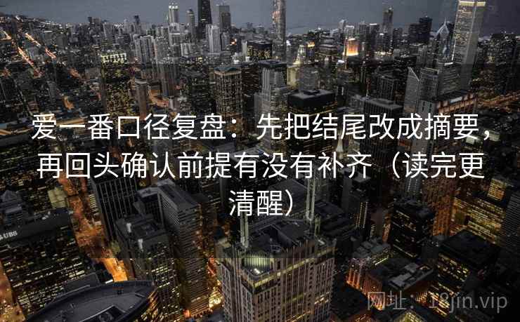 爱一番口径复盘:先把结尾改成摘要,再回头确认前提有没有补齐(读完更清醒) 爱一番口径复盘:先把结尾改成摘要,再回头确认前提有没有补齐(读完更清醒)