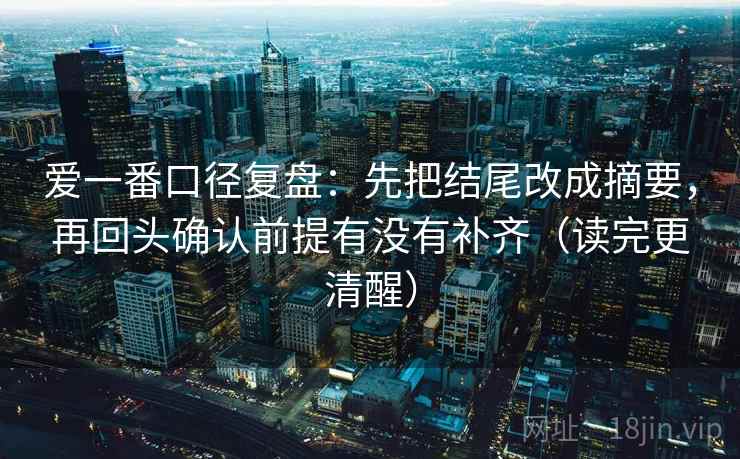 爱一番口径复盘：先把结尾改成摘要，再回头确认前提有没有补齐（读完更清醒）