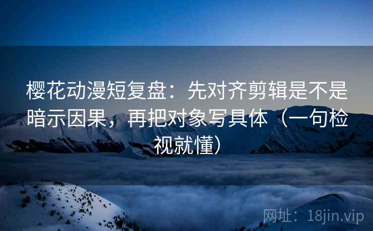 樱花动漫短复盘：先对齐剪辑是不是暗示因果，再把对象写具体（一句检视就懂）
