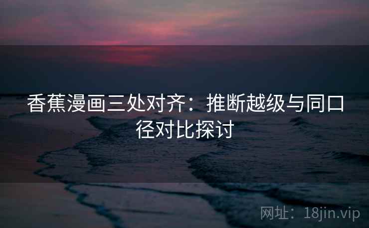 香蕉漫画三处对齐：推断越级与同口径对比探讨