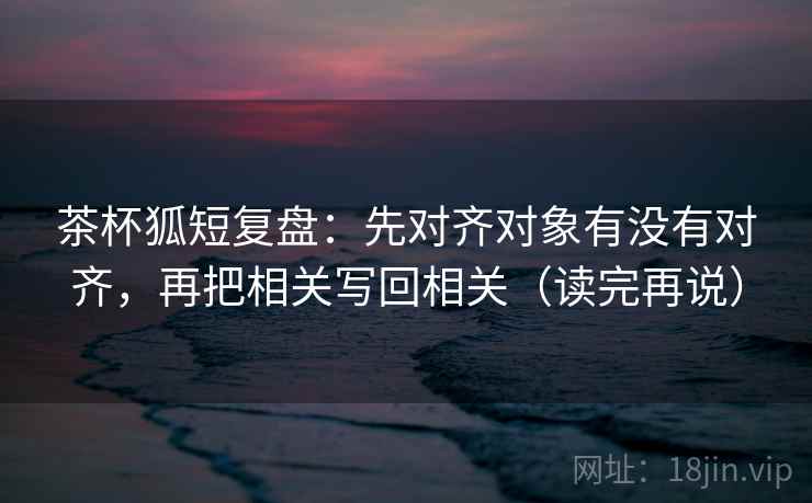 茶杯狐短复盘:先对齐对象有没有对齐,再把相关写回相关(读完再说) 茶杯狐短复盘:先对齐对象有没有对齐,再把相关写回相关(读完再说)