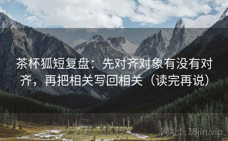 茶杯狐短复盘:先对齐对象有没有对齐,再把相关写回相关(读完再说) 茶杯狐短复盘:先对齐对象有没有对齐,再把相关写回相关(读完再说)