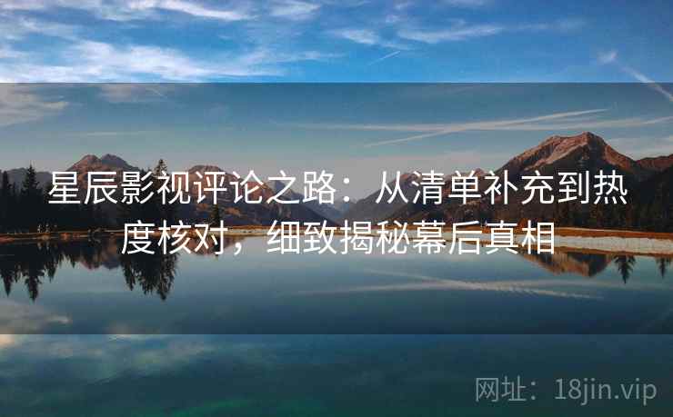 星辰影视评论之路：从清单补充到热度核对，细致揭秘幕后真相