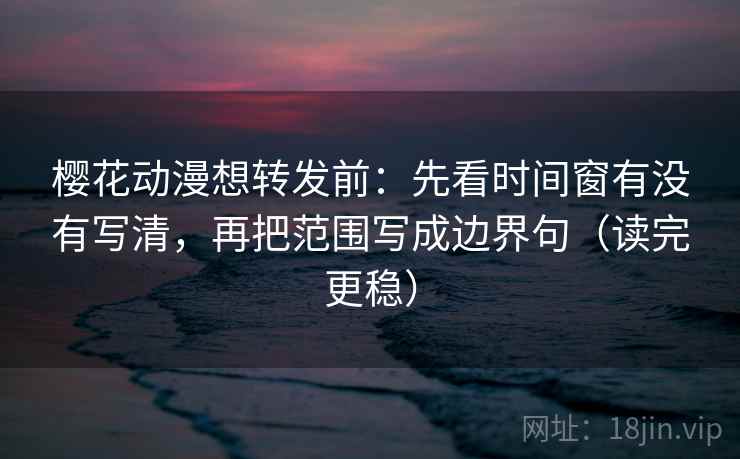 樱花动漫想转发前：先看时间窗有没有写清，再把范围写成边界句（读完更稳）
