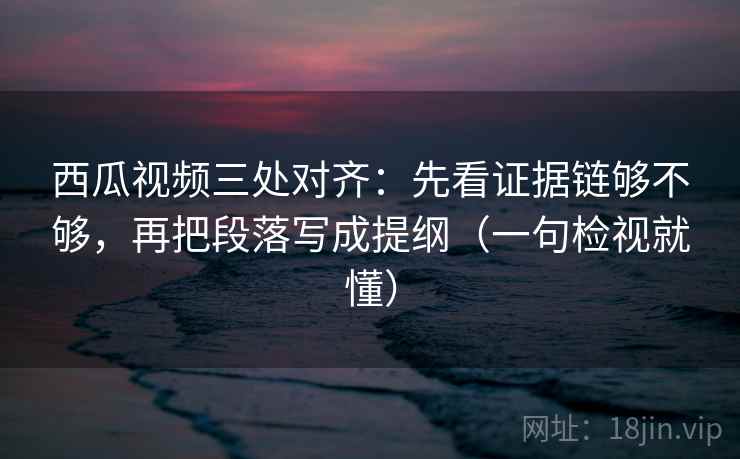 西瓜视频三处对齐：先看证据链够不够，再把段落写成提纲（一句检视就懂）