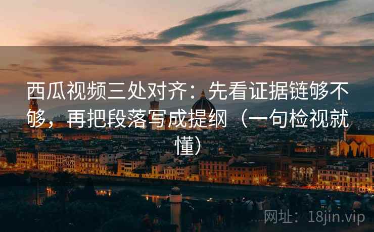 西瓜视频三处对齐：先看证据链够不够，再把段落写成提纲（一句检视就懂）