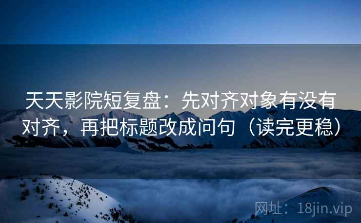 天天影院短复盘：先对齐对象有没有对齐，再把标题改成问句（读完更稳）