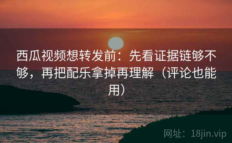 西瓜视频想转发前:先看证据链够不够,再把配乐拿掉再理解(评论也能用) 西瓜视频想转发前:先看证据链够不够,再把配乐拿掉再理解(评论也能用)