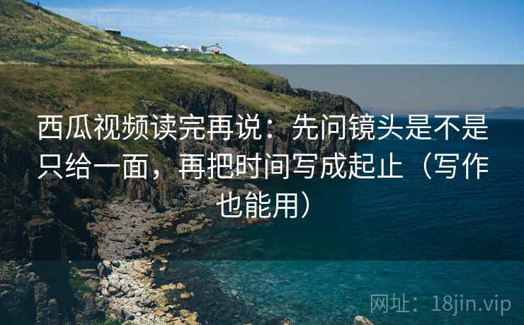 西瓜视频读完再说：先问镜头是不是只给一面，再把时间写成起止（写作也能用）