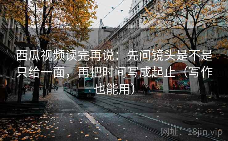 西瓜视频读完再说：先问镜头是不是只给一面，再把时间写成起止（写作也能用）
