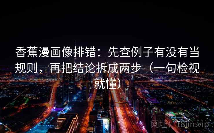 香蕉漫画像排错：先查例子有没有当规则，再把结论拆成两步（一句检视就懂）