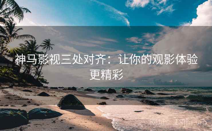 神马影视三处对齐：让你的观影体验更精彩
