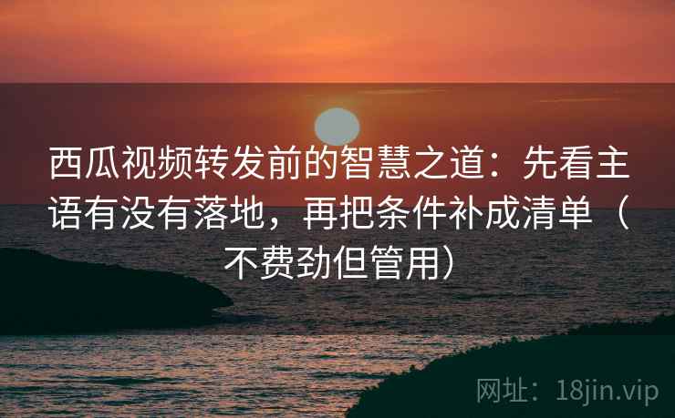 西瓜视频转发前的智慧之道：先看主语有没有落地，再把条件补成清单（不费劲但管用）