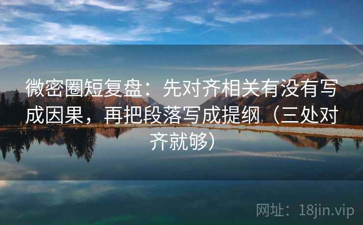 微密圈短复盘：先对齐相关有没有写成因果，再把段落写成提纲（三处对齐就够）