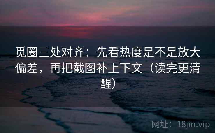 觅圈三处对齐：先看热度是不是放大偏差，再把截图补上下文（读完更清醒）
