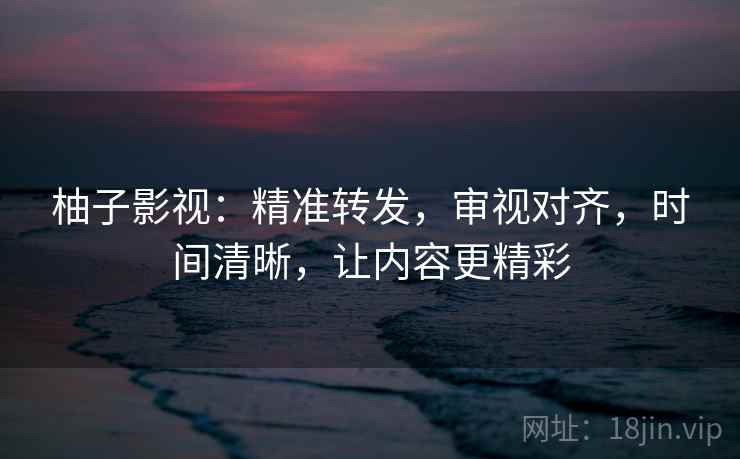 柚子影视:精准转发,审视对齐,时间清晰,让内容更精彩 柚子影视:精准转发,审视对齐,时间清晰,让内容更精彩