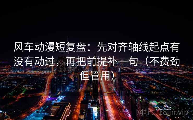 风车动漫短复盘：先对齐轴线起点有没有动过，再把前提补一句（不费劲但管用）