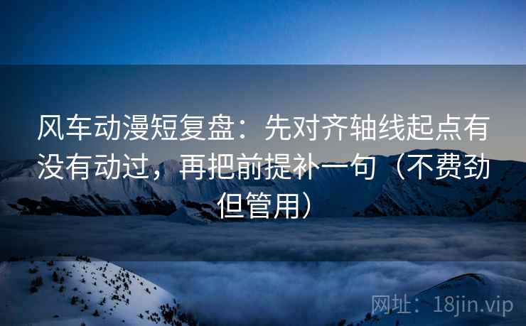 风车动漫短复盘：先对齐轴线起点有没有动过，再把前提补一句（不费劲但管用）